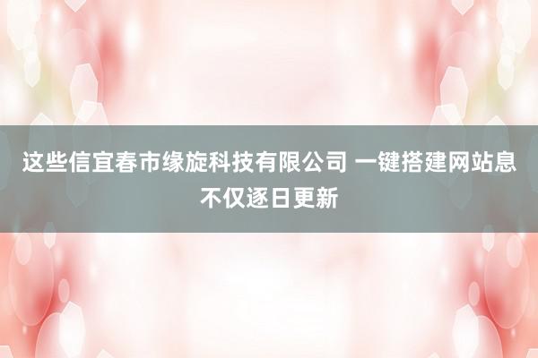 这些信宜春市缘旋科技有限公司 一键搭建网站息不仅逐日更新